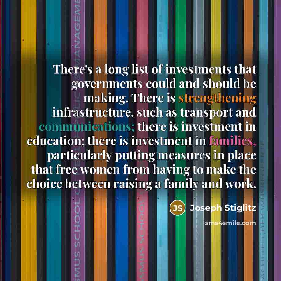 “There's a long list of investments that governments could and should be making. There is strengthening infrastructure, such as transport and communications; there is investment in education; there is investment in families, particularly putting measures in place that free women from having to make…” quote by Joseph Stiglitz