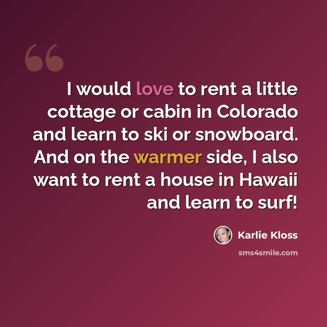 “I would love to rent a little cottage or cabin in Colorado and learn to ski or snowboard. And on the warmer side, I also want to rent a house in Hawaii and learn to surf!” quote by Karlie Kloss