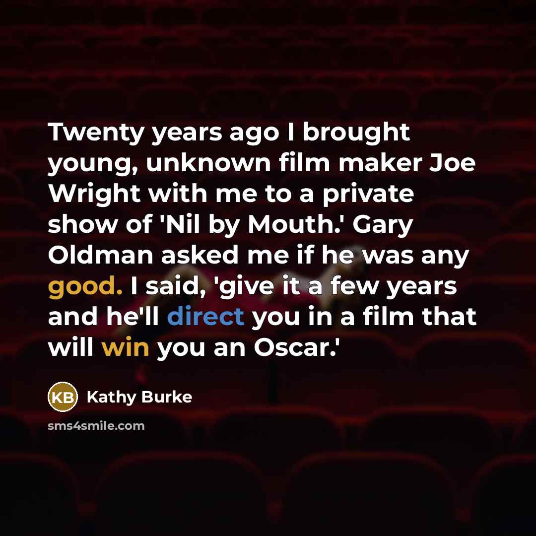“Twenty years ago I brought young, unknown film maker Joe Wright with me to a private show of 'Nil by Mouth.' Gary Oldman asked me if he was any good. I said, 'give it a few years and he'll direct you in a film that will win you an Oscar.'” quote by Kathy Burke
