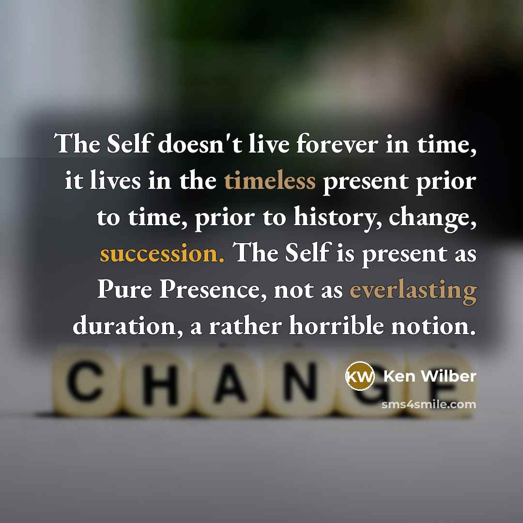“The Self doesn't live forever in time, it lives in the timeless present prior to time, prior to history, change, succession. The Self is present as Pure Presence, not as everlasting duration, a rather horrible notion.” quote by Ken Wilber