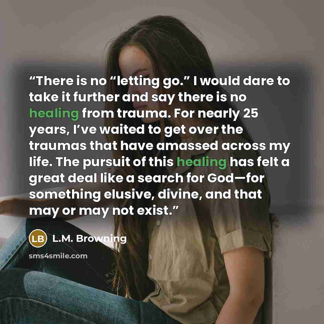 “There is no “letting go.” I would dare to take it further and say there is no healing from trauma. For nearly 25 years, I’ve waited to get over the traumas that have amassed across my life. The pursuit of this healing has felt a great deal like a search for God—for something elusive, divine, and…” quote by L.M. Browning