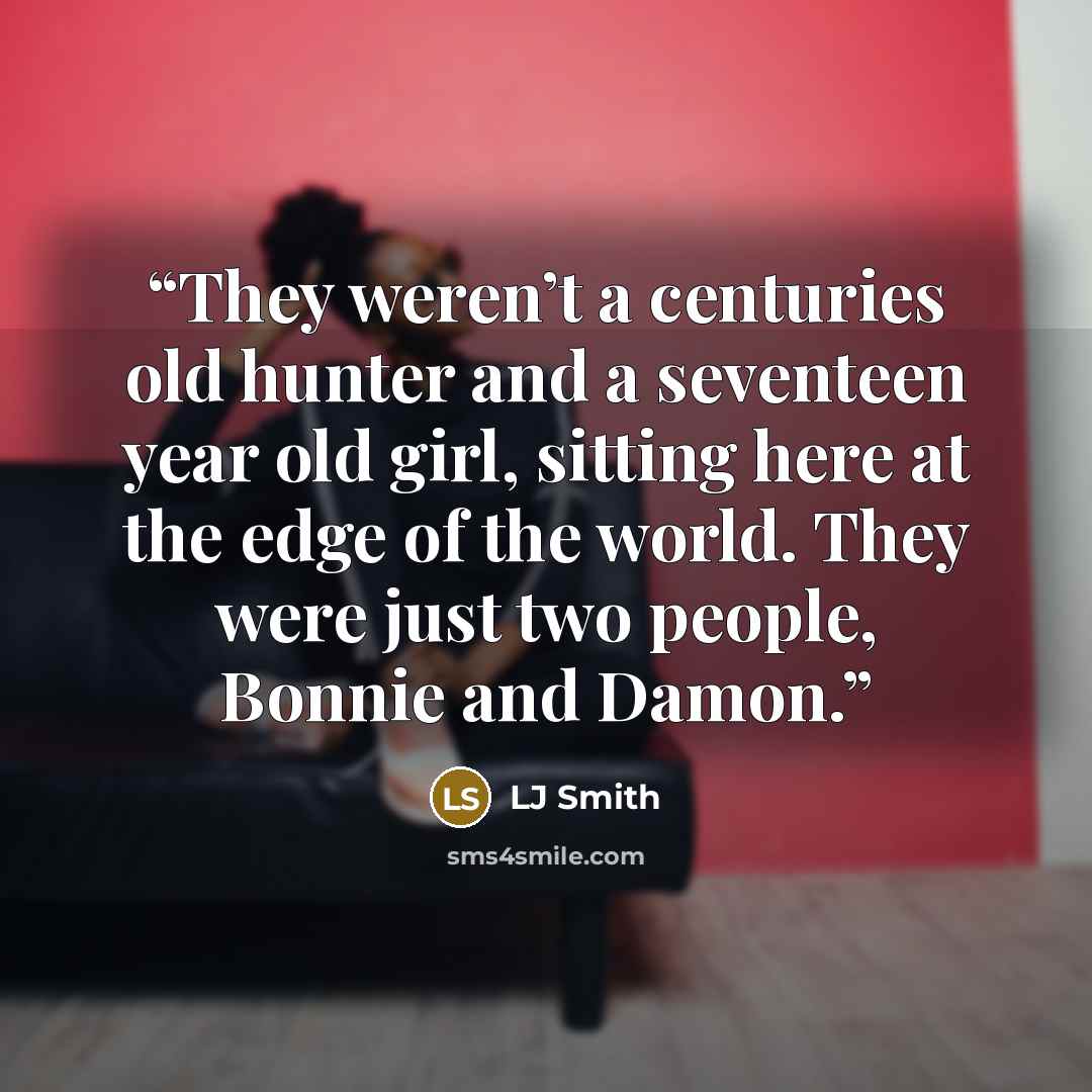 “They weren’t a centuries old hunter and a seventeen year old girl, sitting here at the edge of the world. They were just two people, Bonnie and Damon.” quote by LJ Smith