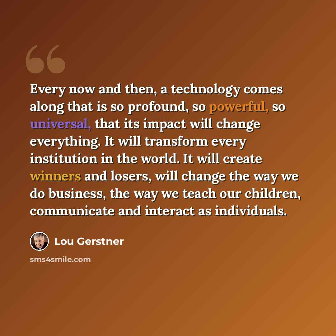 “Every now and then, a technology comes along that is so profound, so powerful, so universal, that its impact will change everything. It will transform every institution in the world. It will create winners and losers, will change the way we do business, the way we teach our children, communicate…” quote by Lou Gerstner