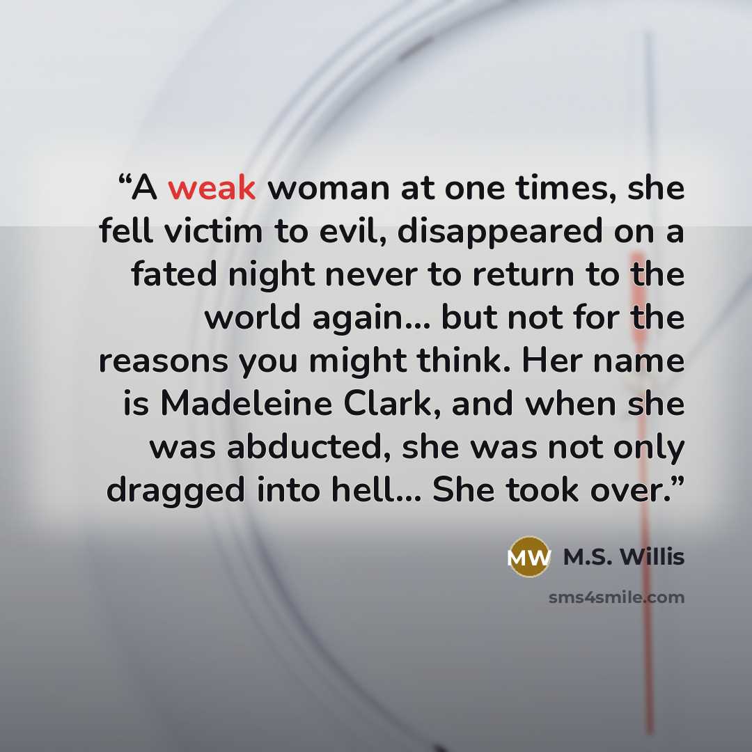 “A weak woman at one times, she fell victim to evil, disappeared on a fated night never to return to the world again… but not for the reasons you might think. Her name is Madeleine Clark, and when she was abducted, she was not only dragged into hell... She took over.” quote by M.S. Willis