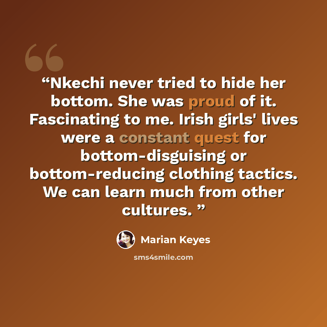 “Nkechi never tried to hide her bottom. She was proud of it. Fascinating to me. Irish girls' lives were a constant quest for bottom-disguising or bottom-reducing clothing tactics. We can learn much from other cultures.” quote by marian keyes