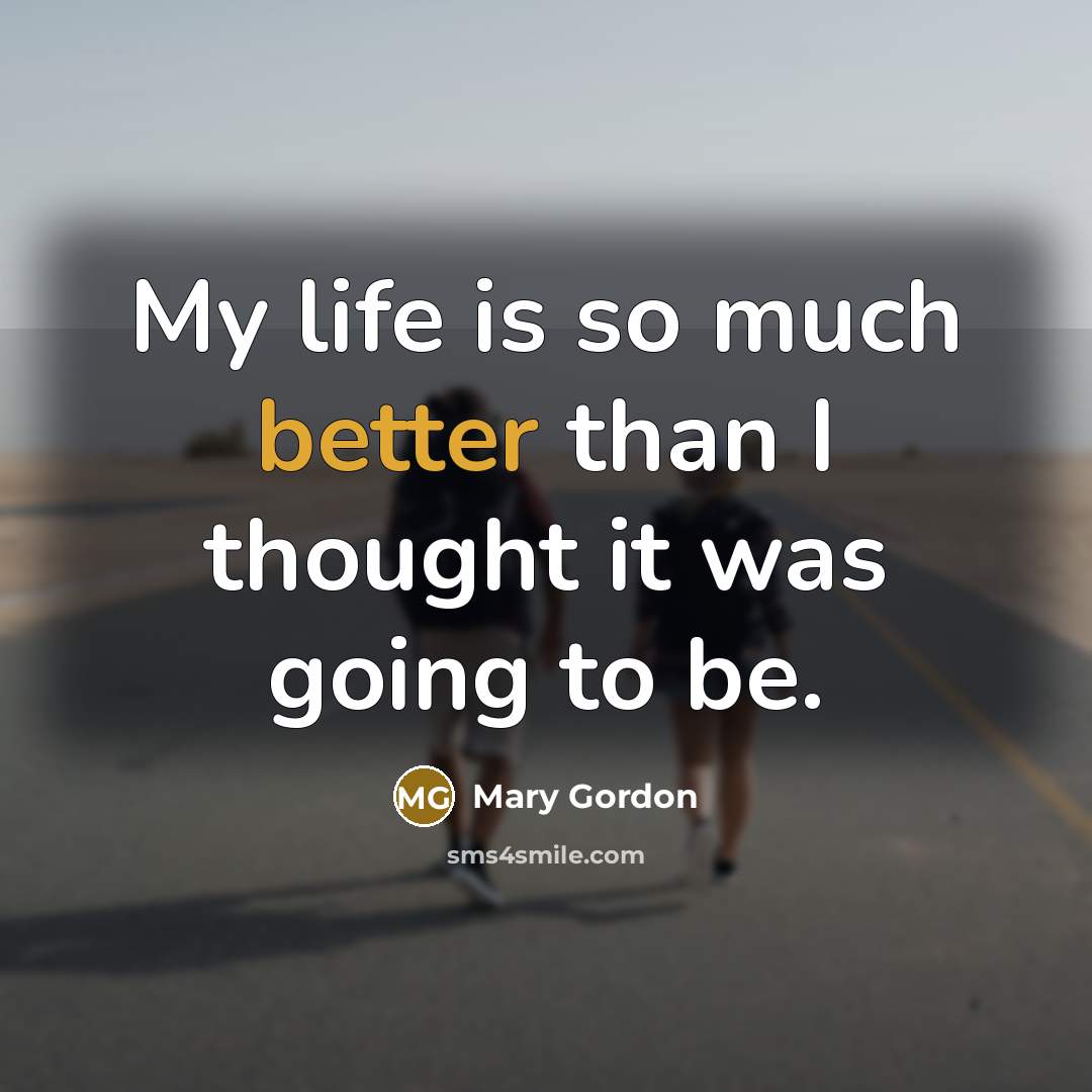 “My life is so much better than I thought it was going to be.” quote by Mary Gordon