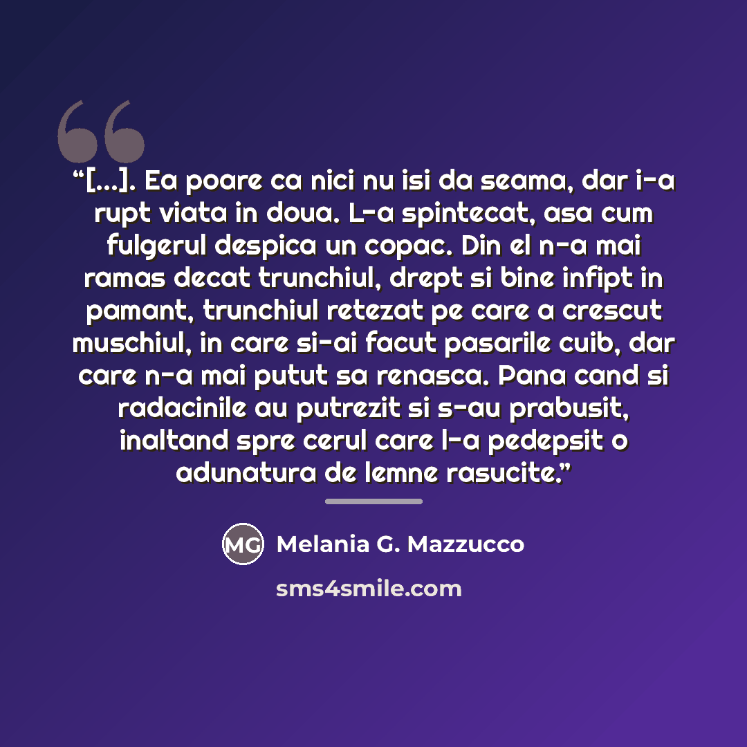“[...]. Ea poare ca nici nu isi da seama, dar i-a rupt viata in doua. L-a spintecat, asa cum fulgerul despica un copac. Din el n-a mai ramas decat trunchiul, drept si bine infipt in pamant, trunchiul retezat pe care a crescut muschiul, in care si-ai facut pasarile cuib, dar care n-a mai putut sa…” quote by Anonymous