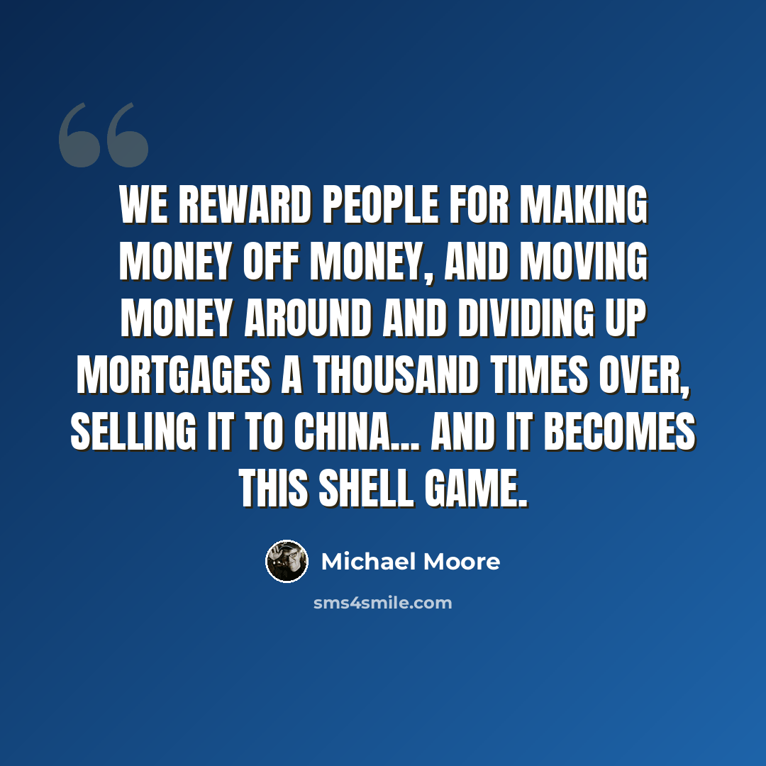 “We reward people for making money off money, and moving money around and dividing up mortgages a thousand times over, selling it to China... and it becomes this shell game.” quote by Michael Moore