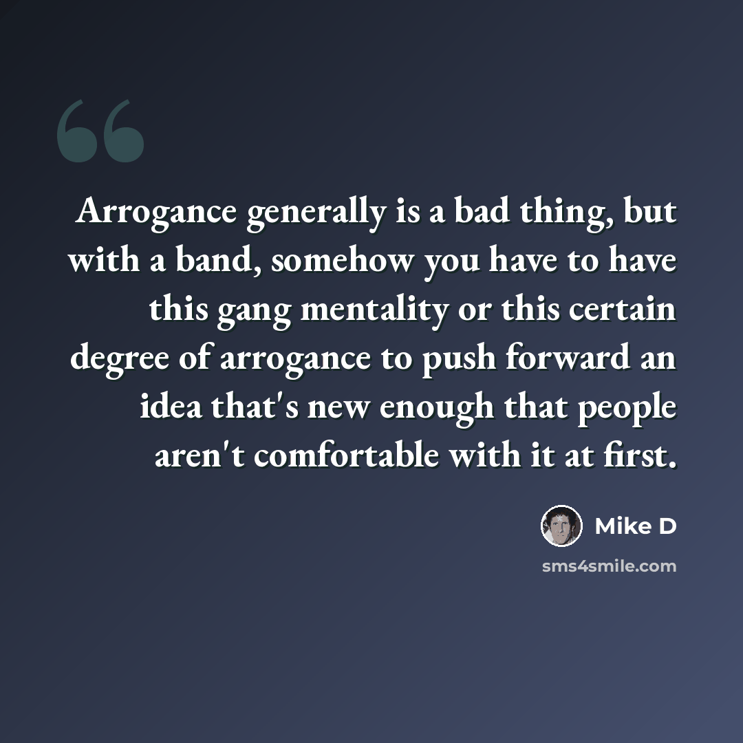 “Arrogance generally is a bad thing, but with a band, somehow you have to have this gang mentality or this certain degree of arrogance to push forward an idea that's new enough that people aren't comfortable with it at first.” quote by Mike D