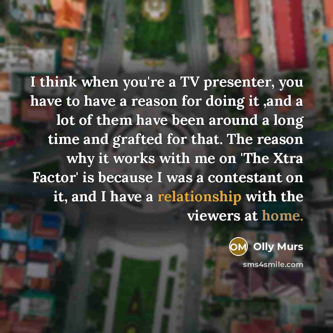 “I think when you're a TV presenter, you have to have a reason for doing it ,and a lot of them have been around a long time and grafted for that. The reason why it works with me on 'The Xtra Factor' is because I was a contestant on it, and I have a relationship with the viewers at home.” quote by Olly Murs