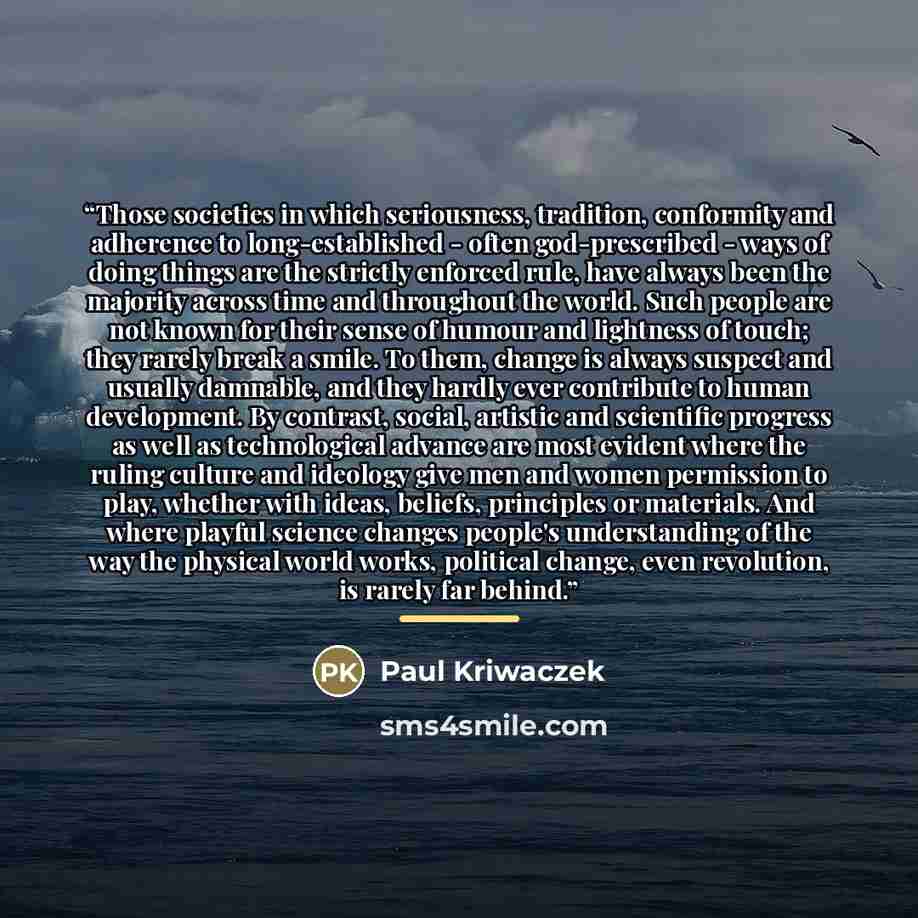 “Those societies in which seriousness, tradition, conformity and adherence to long-established - often god-prescribed - ways of doing things are the strictly enforced rule, have always been the majority across time and throughout the world. Such people are not known for their sense of humour and…” quote by Paul Kriwaczek