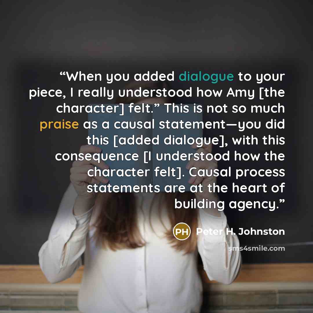 “When you added dialogue to your piece, I really understood how Amy [the character] felt.” This is not so much praise as a causal statement—you did this [added dialogue], with this consequence [I understood how the character felt]. Causal process statements are at the heart of building agency.” quote by Peter H. Johnston