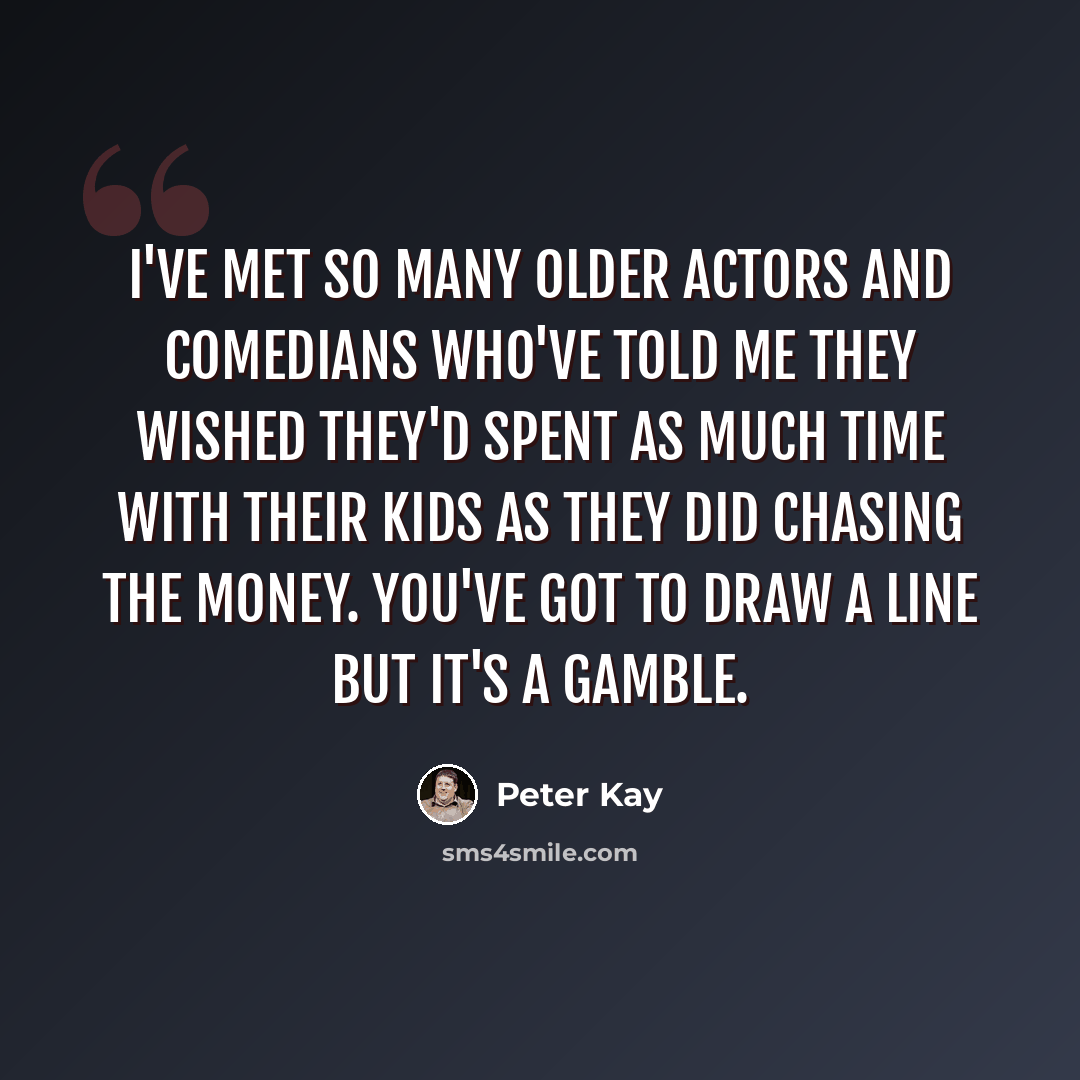 “I've met so many older actors and comedians who've told me they wished they'd spent as much time with their kids as they did chasing the money. You've got to draw a line but it's a gamble.” quote by Peter Kay