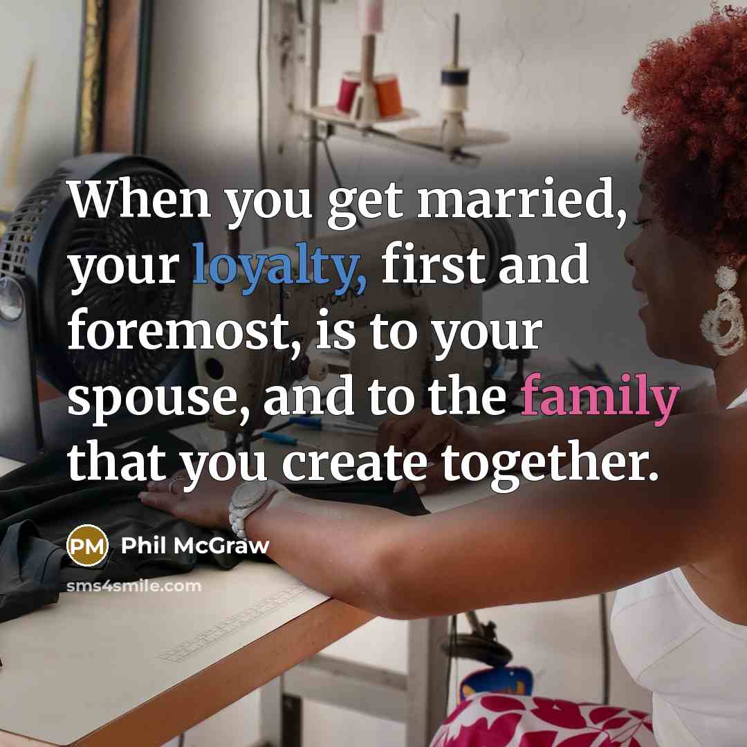 “When you get married, your loyalty, first and foremost, is to your spouse, and to the family that you create together.” quote by Phil McGraw