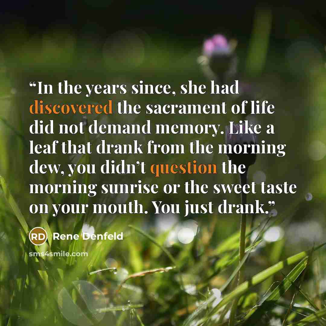 “In the years since, she had discovered the sacrament of life did not demand memory. Like a leaf that drank from the morning dew, you didn’t question the morning sunrise or the sweet taste on your mouth. You just drank.” quote by Rene Denfeld