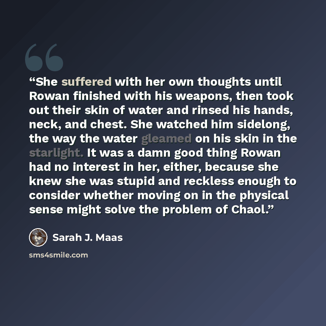 “She suffered with her own thoughts until Rowan finished with his weapons, then took out their skin of water and rinsed his hands, neck, and chest. She watched him sidelong, the way the water gleamed on his skin in the starlight. It was a damn good thing Rowan had no interest in her, either…” quote by Sarah J. Maas