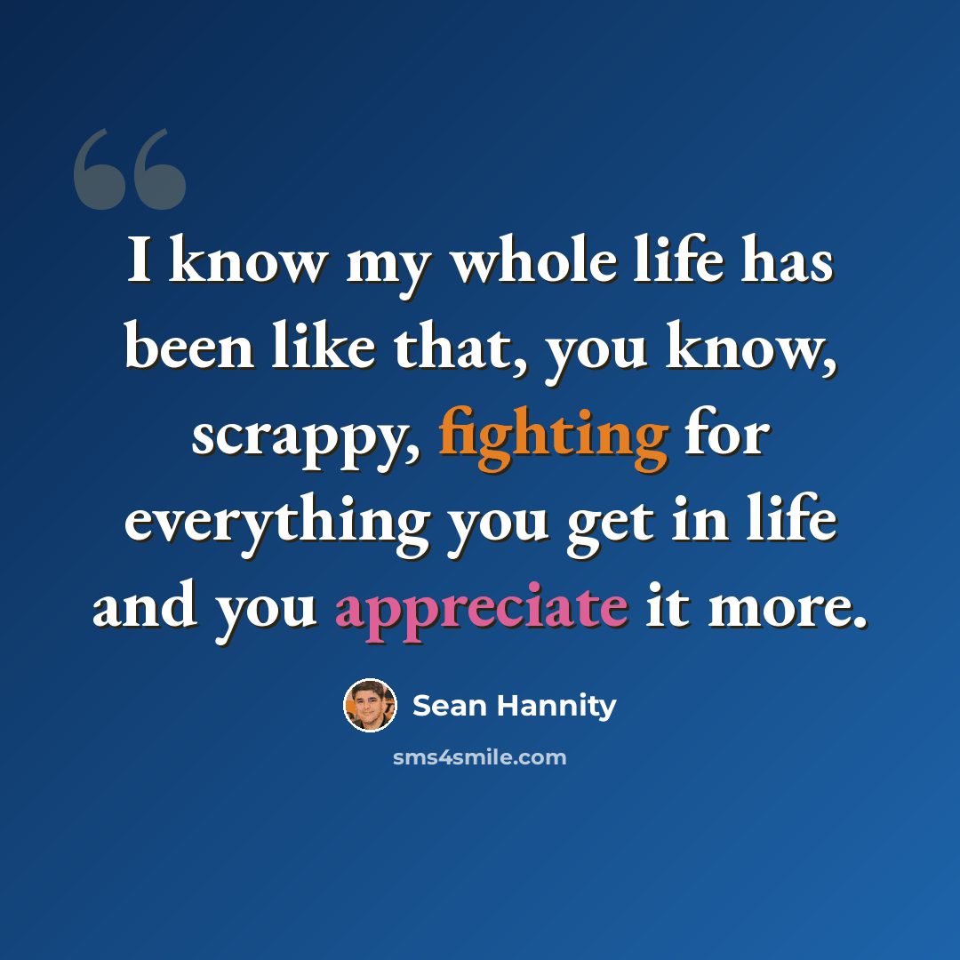 “I know my whole life has been like that, you know, scrappy, fighting for everything you get in life and you appreciate it more.” quote by Sean Hannity
