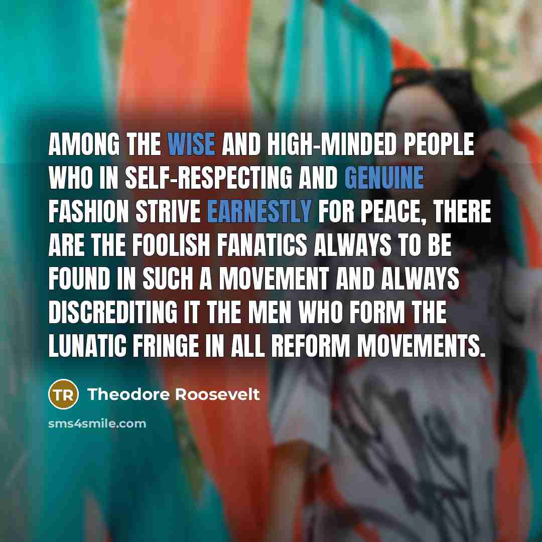 “Among the wise and high-minded people who in self-respecting and genuine fashion strive earnestly for peace, there are the foolish fanatics always to be found in such a movement and always discrediting it the men who form the lunatic fringe in all reform movements.” quote by Theodore Roosevelt