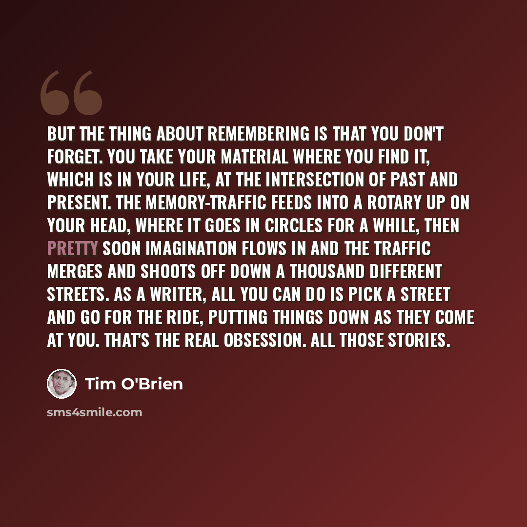 “But the thing about remembering is that you don't forget. You take your material where you find it, which is in your life, at the intersection of past and present. The memory-traffic feeds into a rotary up on your head, where it goes in circles for a while, then pretty soon imagination flows in…” quote by Tim O'Brien