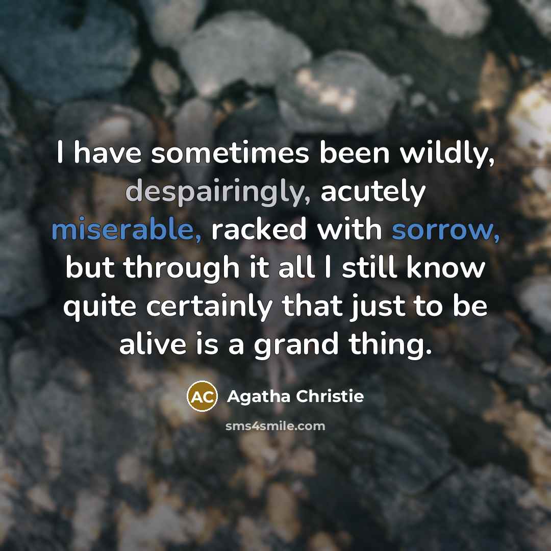 “I have sometimes been wildly, despairingly, acutely miserable, racked with sorrow, but through it all I still know quite certainly that just to be alive is a grand thing.” quote by Agatha Christie