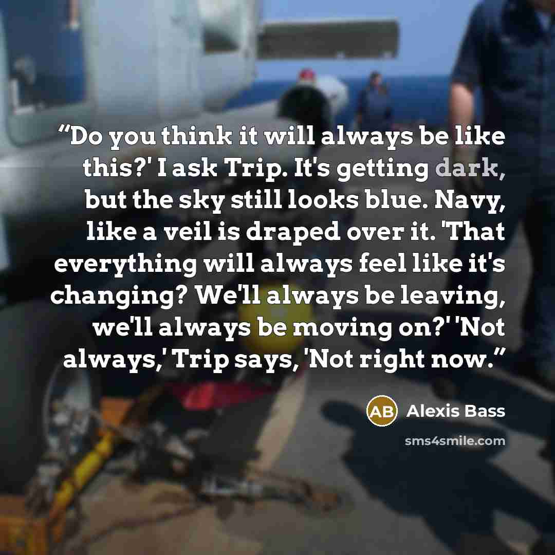 “Do you think it will always be like this?' I ask Trip. It's getting dark, but the sky still looks blue. Navy, like a veil is draped over it. 'That everything will always feel like it's changing? We'll always be leaving, we'll always be moving on?' 'Not always,' Trip says, 'Not right now.” quote by Alexis Bass