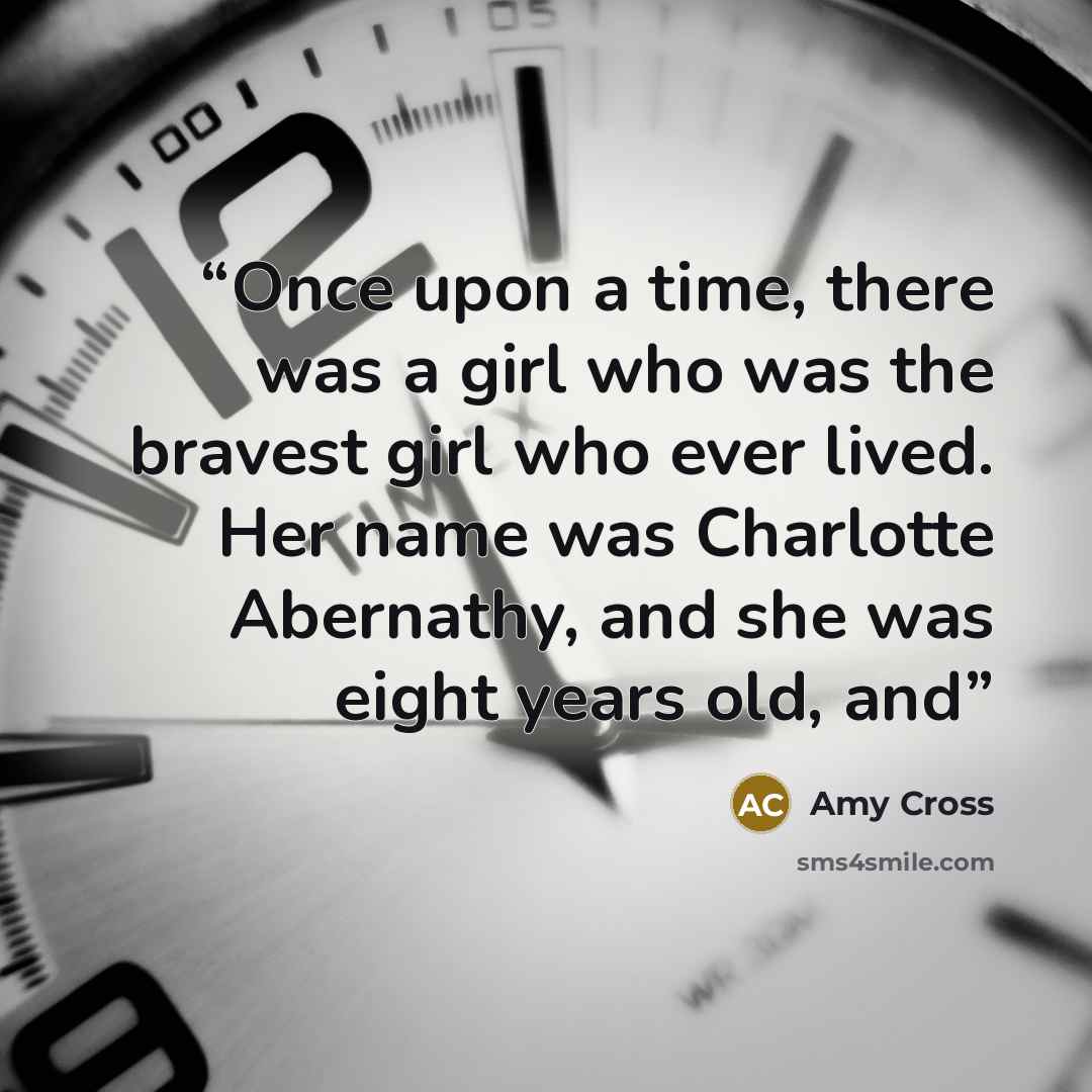 “Once upon a time, there was a girl who was the bravest girl who ever lived. Her name was Charlotte Abernathy, and she was eight years old, and” quote by Amy Cross