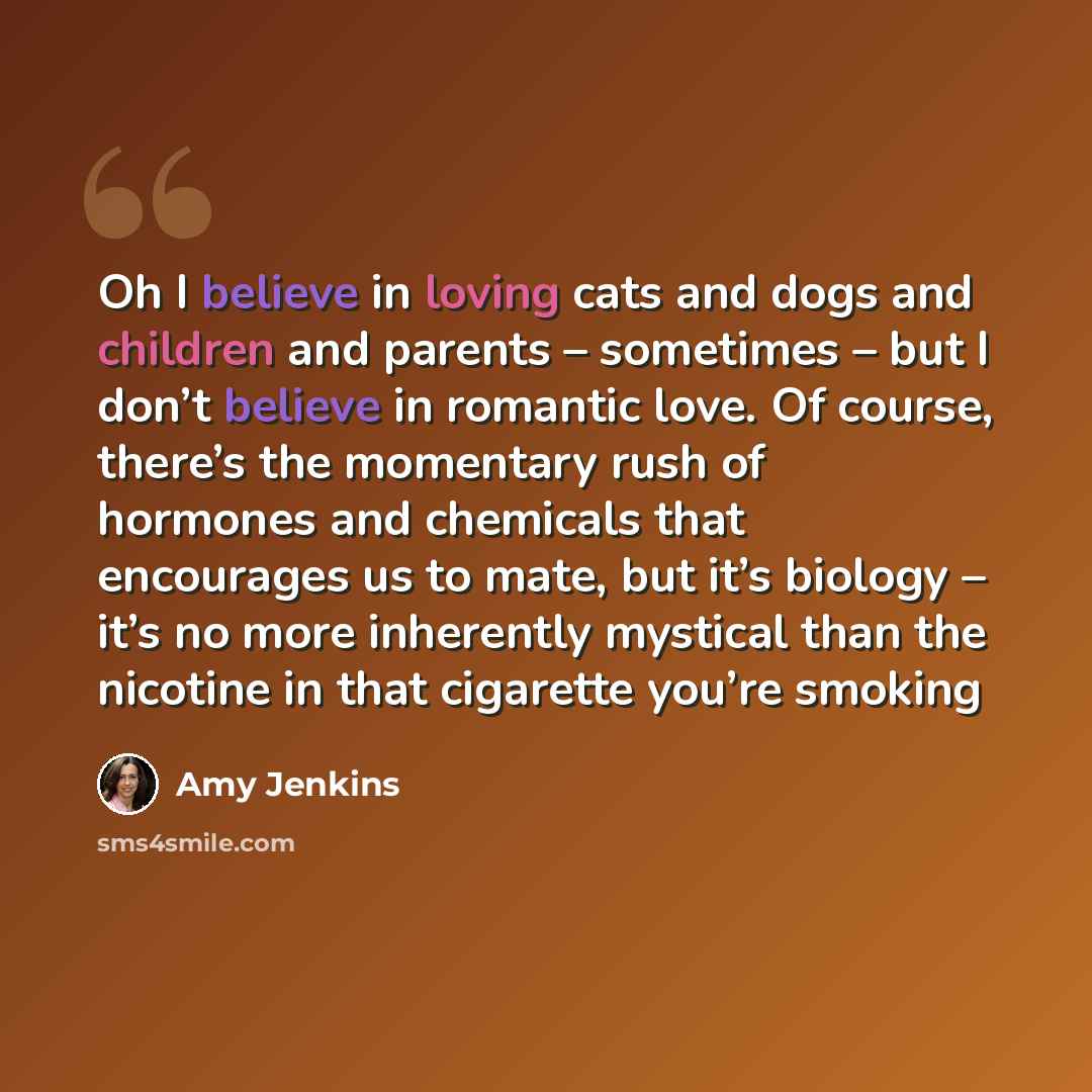 “Oh I believe in loving cats and dogs and children and parents – sometimes – but I don’t believe in romantic love. Of course, there’s the momentary rush of hormones and chemicals that encourages us to mate, but it’s biology – it’s no more inherently mystical than the nicotine in that cigarette…” quote by Amy Jenkins