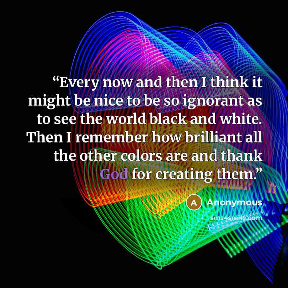 “Every now and then I think it might be nice to be so ignorant as to see the world black and white. Then I remember how brilliant all the other colors are and thank God for creating them.” quote by Anonymous