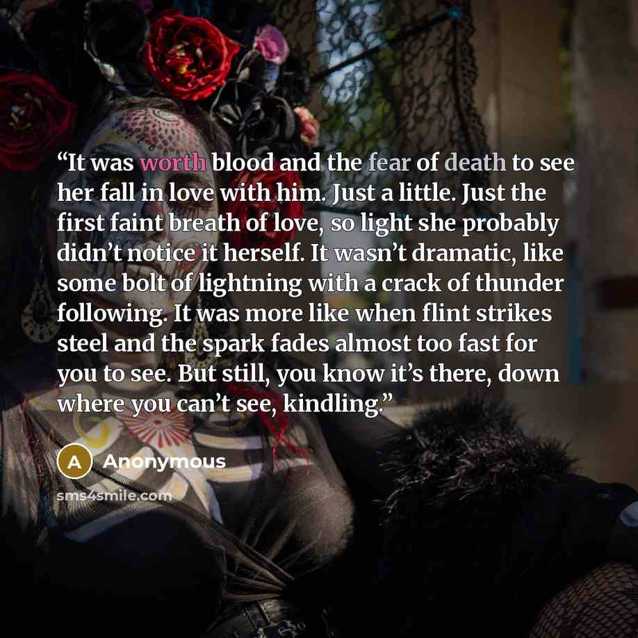“It was worth blood and the fear of death to see her fall in love with him. Just a little. Just the first faint breath of love, so light she probably didn’t notice it herself. It wasn’t dramatic, like some bolt of lightning with a crack of thunder following. It was more like when flint strikes…” quote by Anonymous