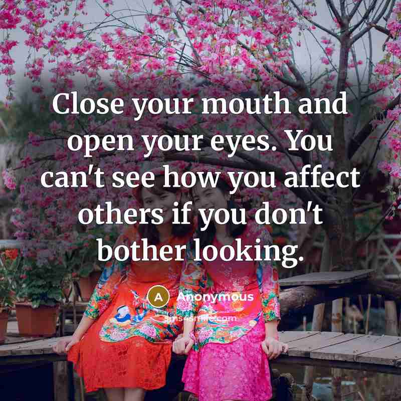 “Close your mouth and open your eyes. You can't see how you affect others if you don't bother looking.” quote by Anonymous