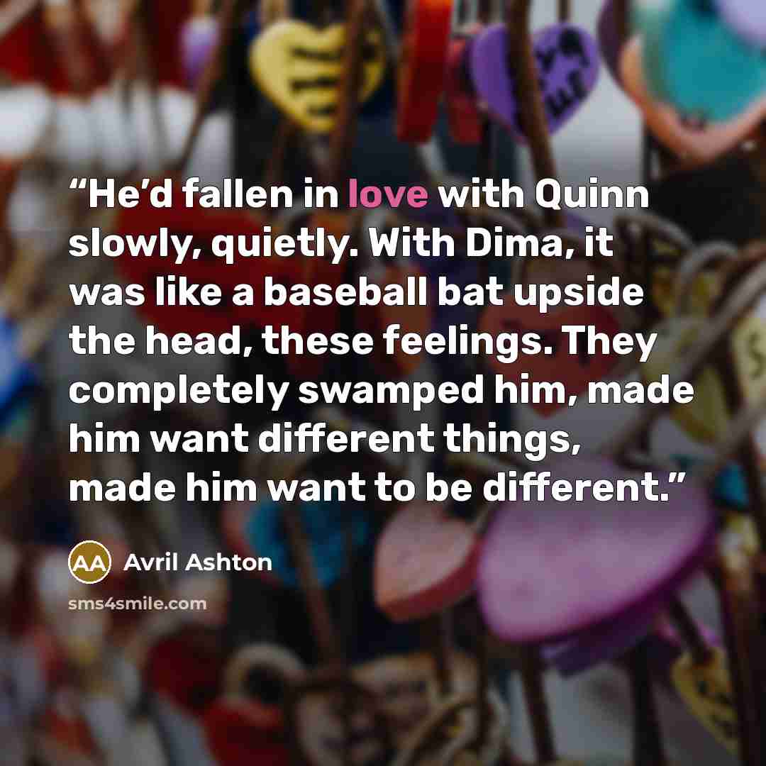“He’d fallen in love with Quinn slowly, quietly. With Dima, it was like a baseball bat upside the head, these feelings. They completely swamped him, made him want different things, made him want to be different.” quote by Avril Ashton
