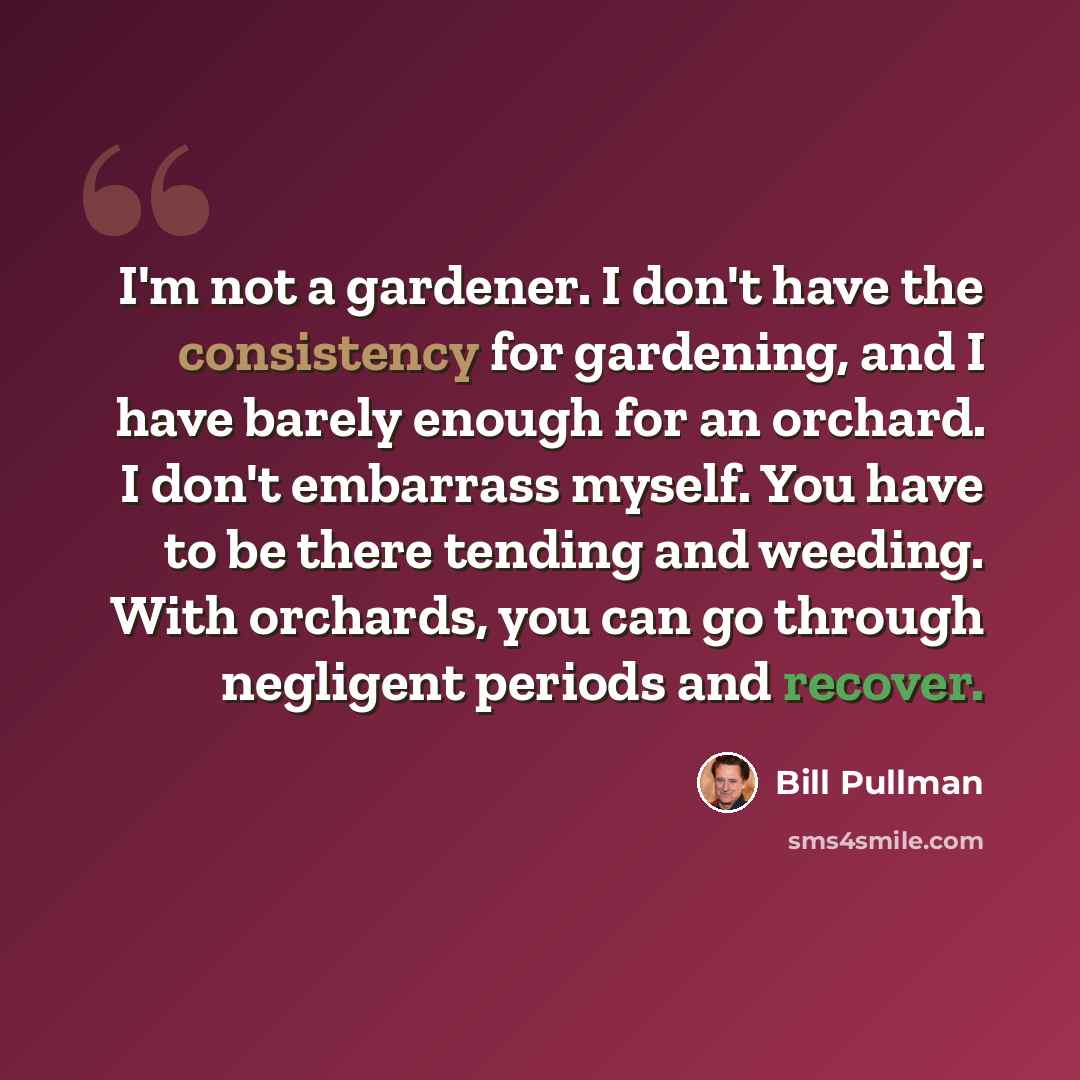 “I'm not a gardener. I don't have the consistency for gardening, and I have barely enough for an orchard. I don't embarrass myself. You have to be there tending and weeding. With orchards, you can go through negligent periods and recover.” quote by Bill Pullman