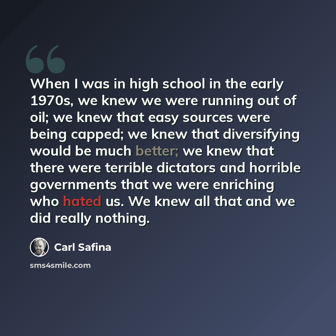 “When I was in high school in the early 1970s, we knew we were running out of oil; we knew that easy sources were being capped; we knew that diversifying would be much better; we knew that there were terrible dictators and horrible governments that we were enriching who hated us. We knew all that…” quote by Carl Safina