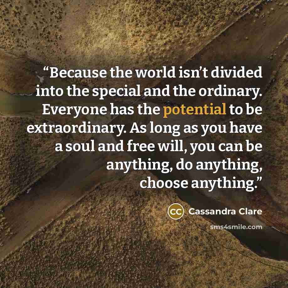 “Because the world isn’t divided into the special and the ordinary. Everyone has the potential to be extraordinary. As long as you have a soul and free will, you can be anything, do anything, choose anything.” quote by Cassandra Clare