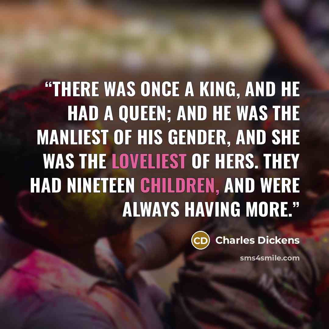 “There was once a king, and he had a queen; and he was the manliest of his gender, and she was the loveliest of hers. They had nineteen children, and were always having more.” quote by Charles Dickens