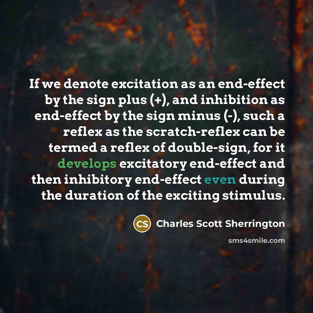 “If we denote excitation as an end-effect by the sign plus (+), and inhibition as end-effect by the sign minus (-), such a reflex as the scratch-reflex can be termed a reflex of double-sign, for it develops excitatory end-effect and then inhibitory end-effect even during the duration of the…” quote by Charles Scott Sherrington