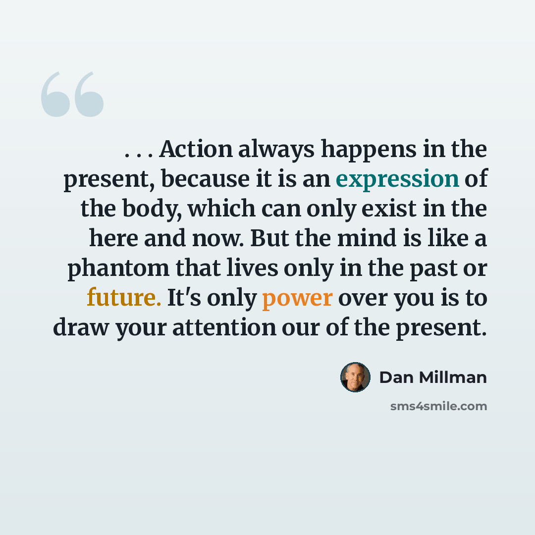 “. . . Action always happens in the present, because it is an expression of the body, which can only exist in the here and now. But the mind is like a phantom that lives only in the past or future. It's only power over you is to draw your attention our of the present.” quote by Dan Millman
