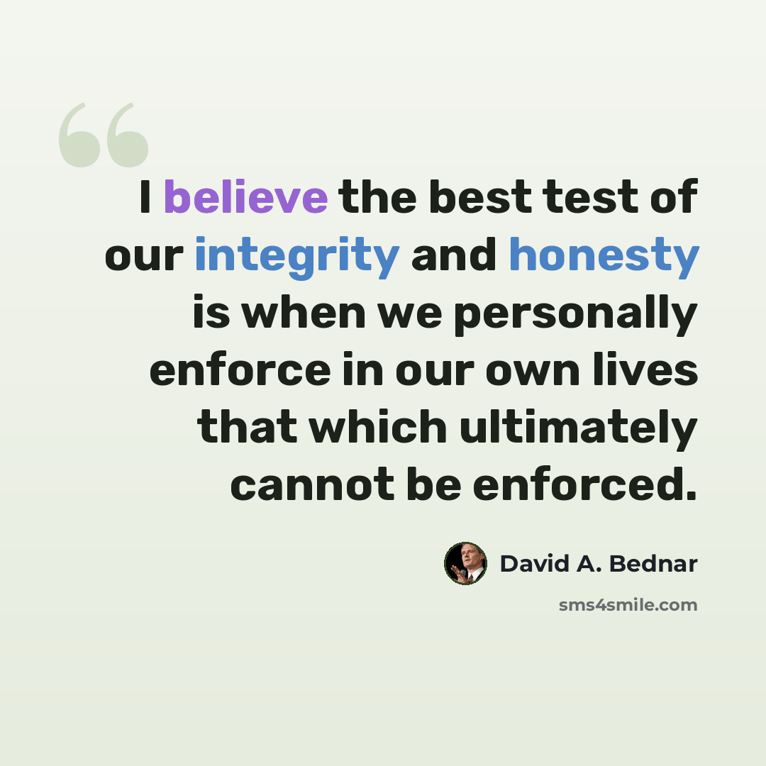 “I believe the best test of our integrity and honesty is when we personally enforce in our own lives that which ultimately cannot be enforced.” quote by David A. Bednar