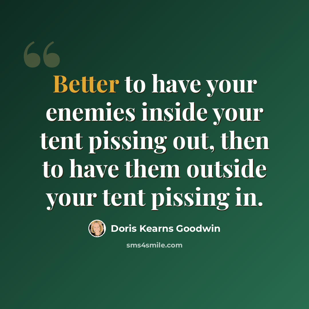 “Better to have your enemies inside your tent pissing out, then to have them outside your tent pissing in.” quote by Doris Kearns Goodwin