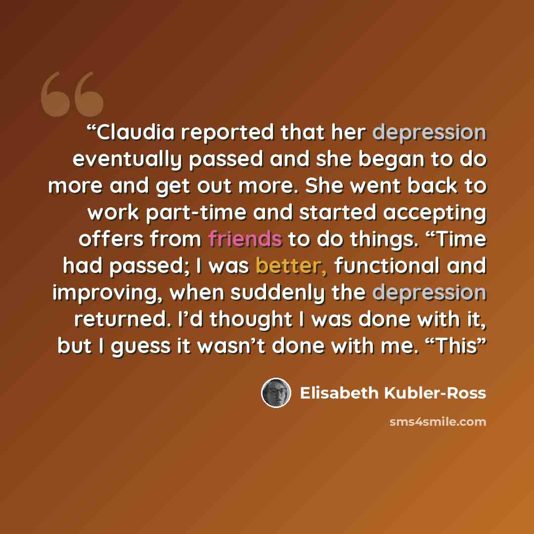 “Claudia reported that her depression eventually passed and she began to do more and get out more. She went back to work part-time and started accepting offers from friends to do things. “Time had passed; I was better, functional and improving, when suddenly the depression returned. I’d thought I…” quote by Elisabeth Kübler-Ross