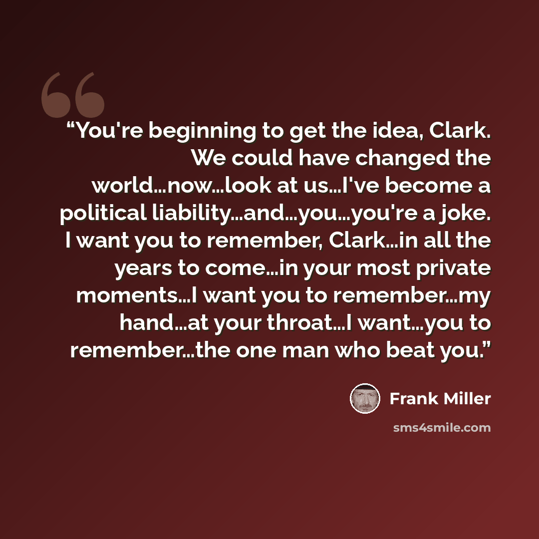 “You're beginning to get the idea, Clark. We could have changed the world…now…look at us…I've become a political liability…and…you…you're a joke. I want you to remember, Clark…in all the years to come…in your most private moments…I want you to remember…my hand…at your throat…I want…you to…” quote by Frank Miller