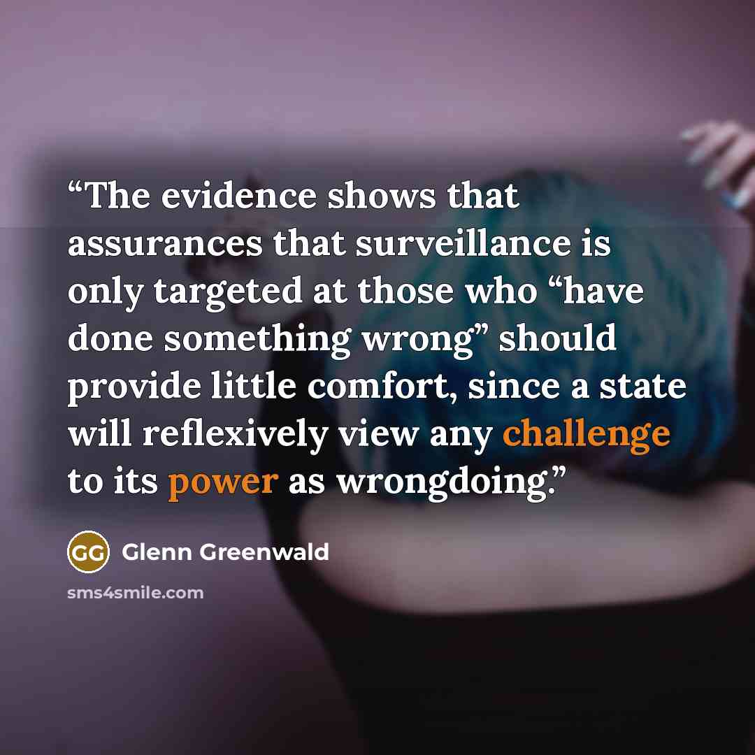 “The evidence shows that assurances that surveillance is only targeted at those who “have done something wrong” should provide little comfort, since a state will reflexively view any challenge to its power as wrongdoing.” quote by Glenn Greenwald
