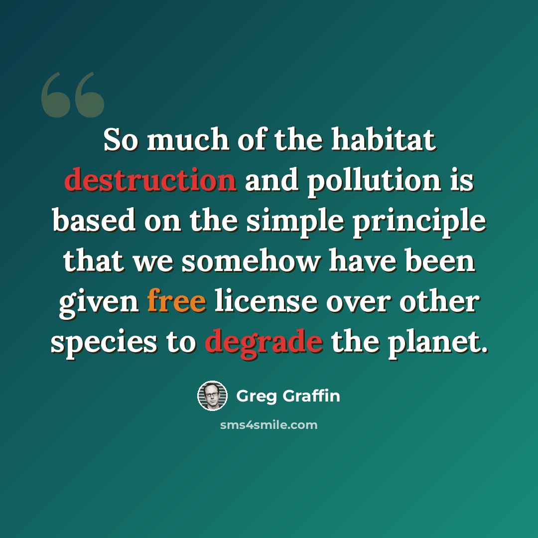 “So much of the habitat destruction and pollution is based on the simple principle that we somehow have been given free license over other species to degrade the planet.” quote by Greg Graffin