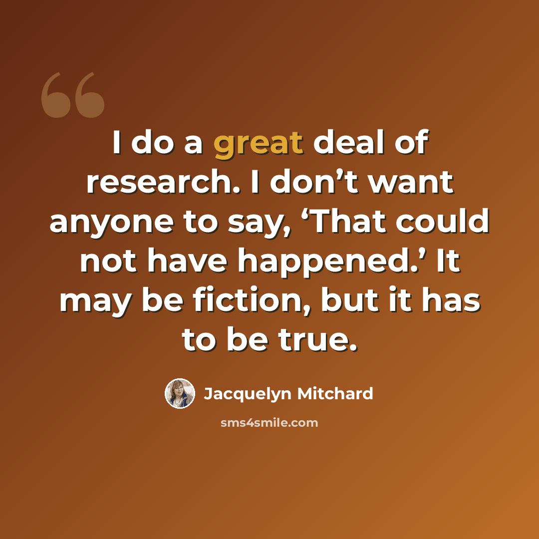 “I do a great deal of research. I don’t want anyone to say, ‘That could not have happened.’ It may be fiction, but it has to be true.” quote by Jacquelyn Mitchard