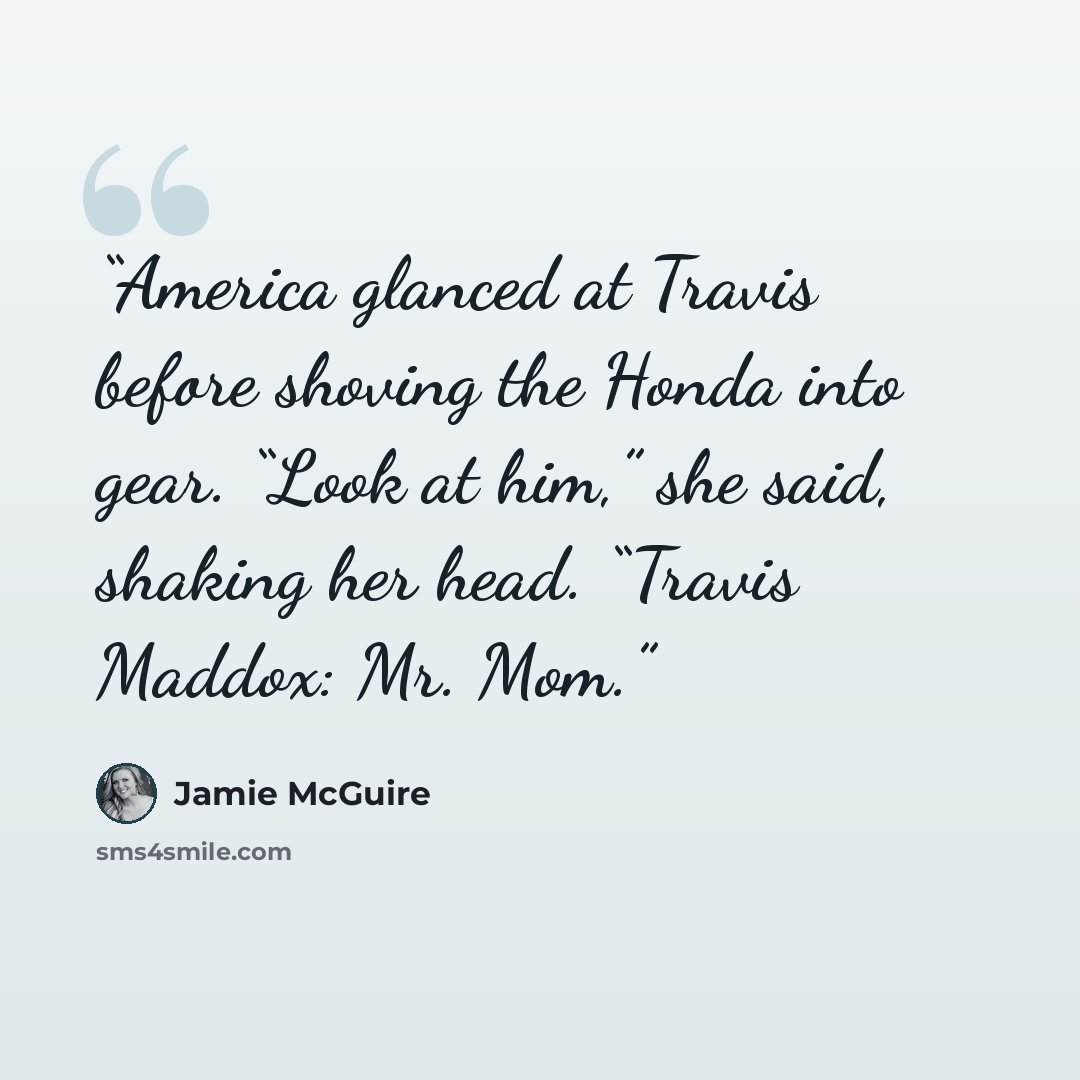 “America glanced at Travis before shoving the Honda into gear. “Look at him,” she said, shaking her head. “Travis Maddox: Mr. Mom.” quote by Jamie McGuire
