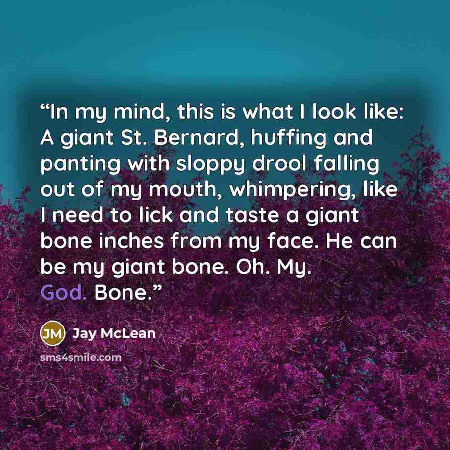 “In my mind, this is what I look like: A giant St. Bernard, huffing and panting with sloppy drool falling out of my mouth, whimpering, like I need to lick and taste a giant bone inches from my face. He can be my giant bone. Oh. My. God. Bone.” quote by Jay McLean