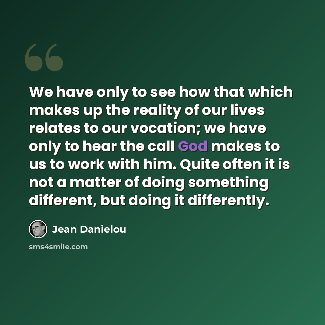 “We have only to see how that which makes up the reality of our lives relates to our vocation; we have only to hear the call God makes to us to work with him. Quite often it is not a matter of doing something different, but doing it differently.” quote by Jean Danielou