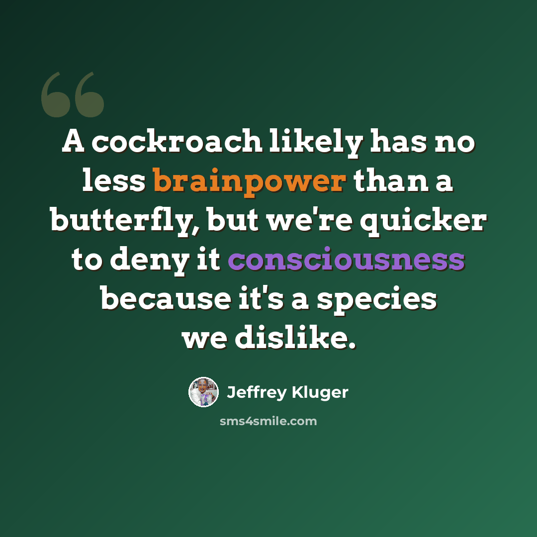 “A cockroach likely has no less brainpower than a butterfly, but we're quicker to deny it consciousness because it's a species we dislike.” quote by Jeffrey Kluger