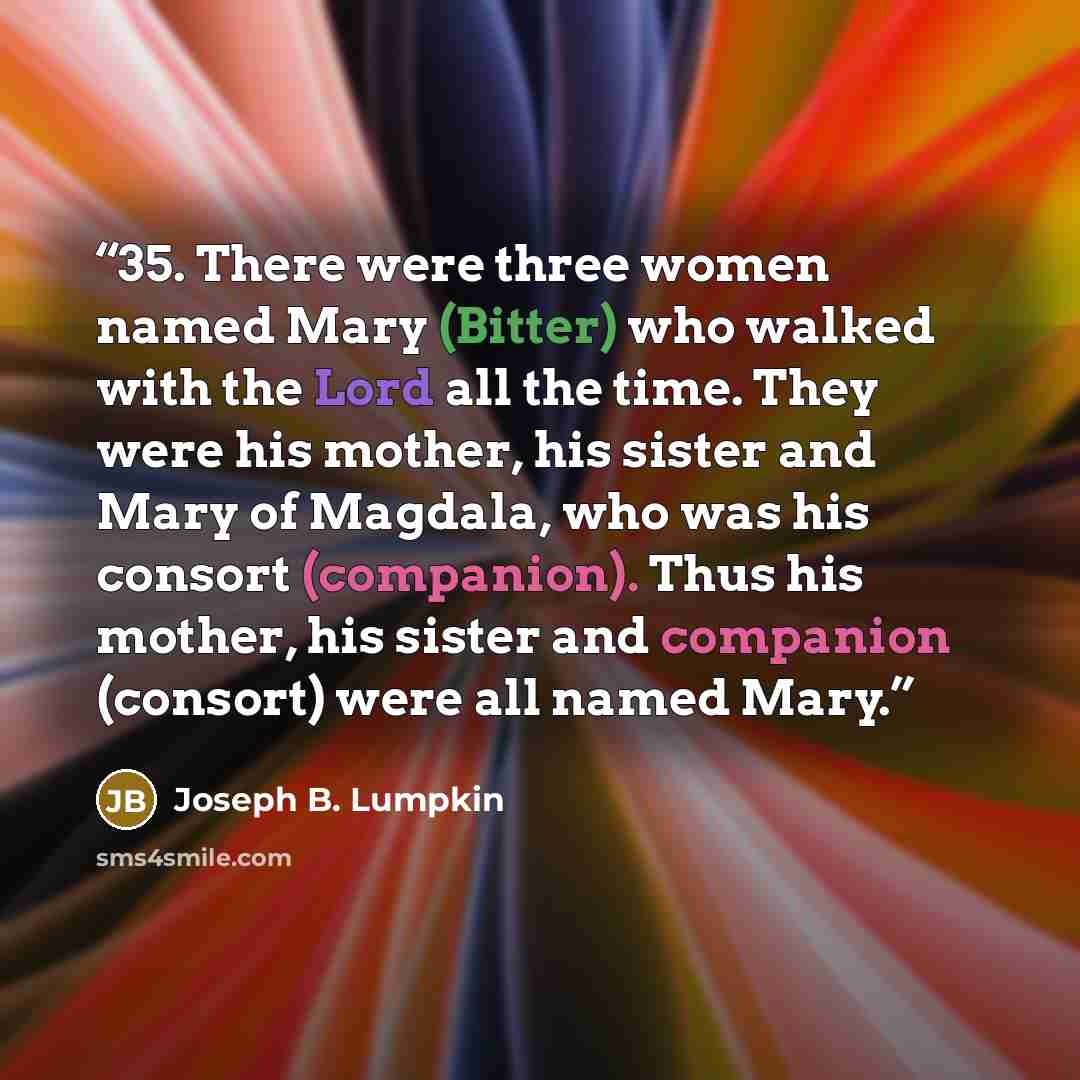 “35. There were three women named Mary (Bitter) who walked with the Lord all the time. They were his mother, his sister and Mary of Magdala, who was his consort (companion). Thus his mother, his sister and companion (consort) were all named Mary.” quote by Joseph B. Lumpkin
