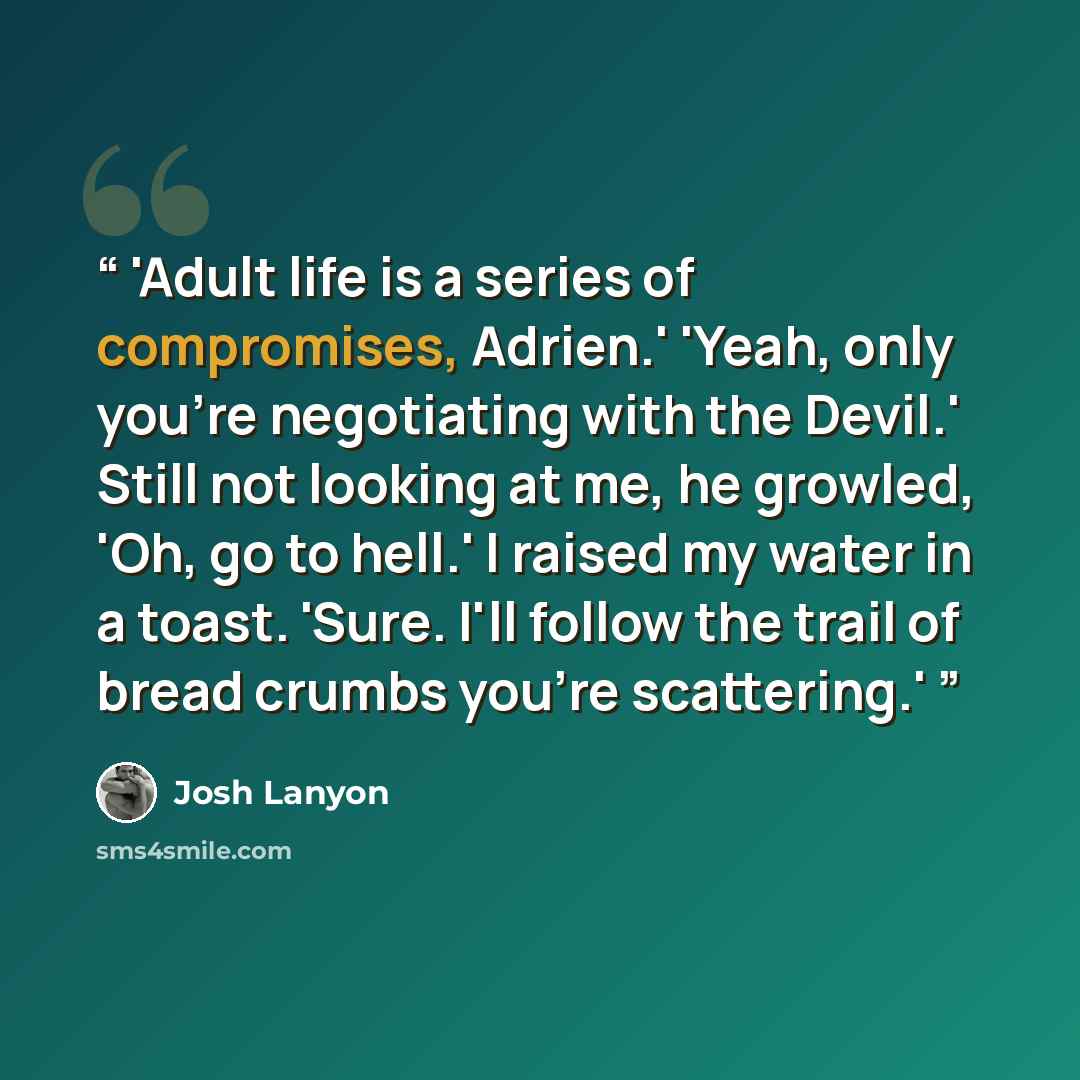 “'Adult life is a series of compromises, Adrien.' 'Yeah, only you're negotiating with the Devil.' Still not looking at me, he growled, 'Oh, go to hell.' I raised my water in a toast. 'Sure. I'll follow the trail of bread crumbs you're scattering.'” quote by Josh Lanyon